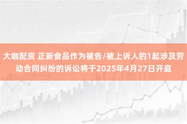大咖配资 正新食品作为被告/被上诉人的1起涉及劳动合同纠纷的诉讼将于2025年4月27日开庭