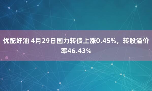 优配好油 4月29日国力转债上涨0.45%,转股溢价率46.43%