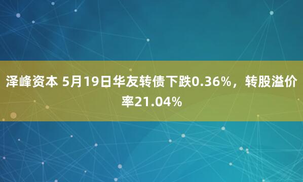 泽峰资本 5月19日华友转债下跌0.36%，转股溢价率21.04%