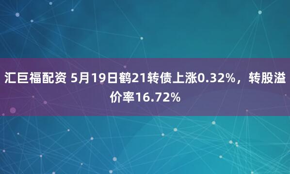 汇巨福配资 5月19日鹤21转债上涨0.32%,转股溢价率16.72%