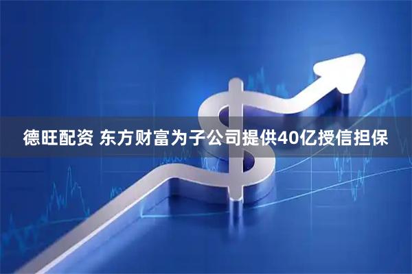 德旺配资 东方财富为子公司提供40亿授信担保