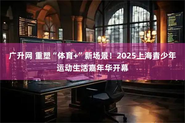 广升网 重塑“体育+”新场景!2025上海青少年运动生活嘉年华开幕