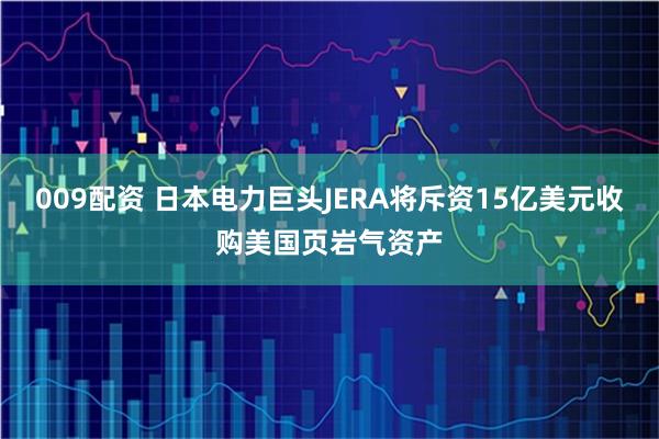 009配资 日本电力巨头JERA将斥资15亿美元收购美国页岩气资产