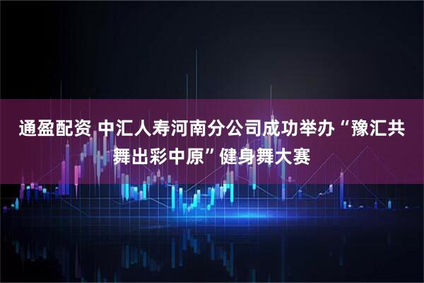 通盈配资 中汇人寿河南分公司成功举办“豫汇共舞出彩中原”健身舞大赛