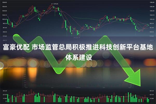 富豪优配 市场监管总局积极推进科技创新平台基地 体系建设