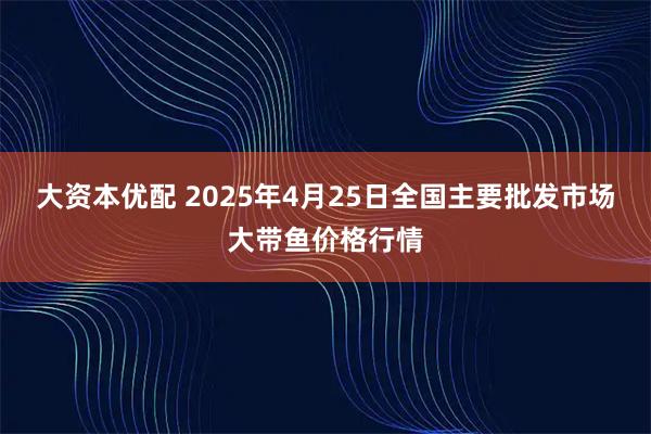 大资本优配 2025年4月25日全国主要批发市场大带鱼价格行情