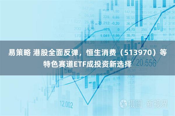 易策略 港股全面反弹，恒生消费（513970）等特色赛道ETF成投资新选择