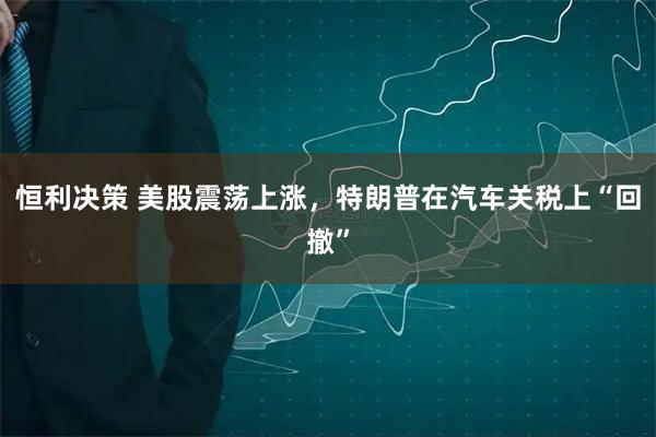 恒利决策 美股震荡上涨，特朗普在汽车关税上“回撤”