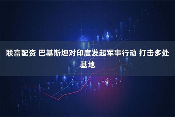 联富配资 巴基斯坦对印度发起军事行动 打击多处基地