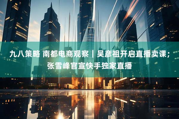 九八策略 南都电商观察｜吴彦祖开启直播卖课；张雪峰官宣快手独家直播