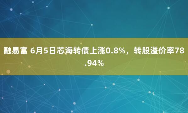 融易富 6月5日芯海转债上涨0.8%,转股溢价率78.94%