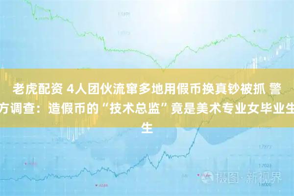 老虎配资 4人团伙流窜多地用假币换真钞被抓 警方调查:造假币的“技术总监”竟是美术专业女毕业生