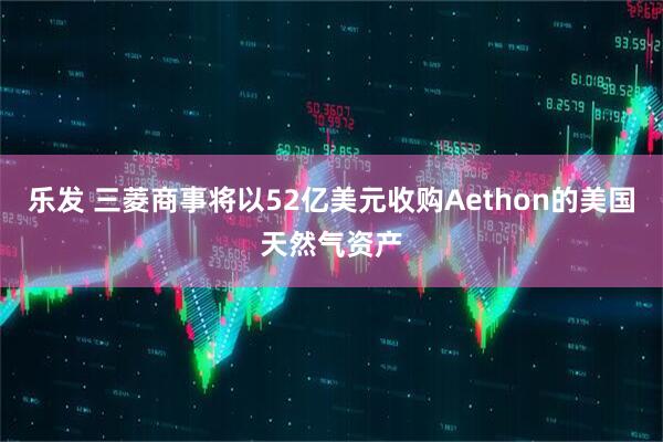 乐发 三菱商事将以52亿美元收购Aethon的美国天然气资产