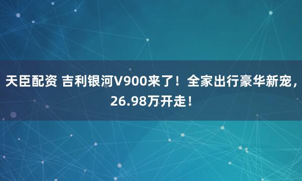天臣配资 吉利银河V900来了！全家出行豪华新宠，26.98万开走！