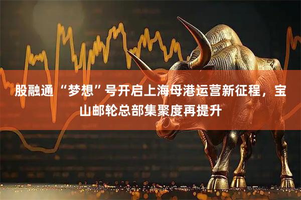 股融通 “梦想”号开启上海母港运营新征程,宝山邮轮总部集聚度再提升