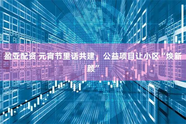 盈亚配资 元宵节里话共建,公益项目让小区“焕新颜”