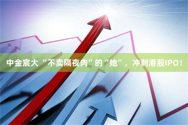 中金宸大 “不卖隔夜肉”的“她”，冲刺港股IPO！