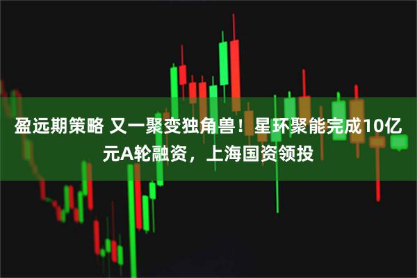 盈远期策略 又一聚变独角兽!星环聚能完成10亿元A轮融资,上海国资领投