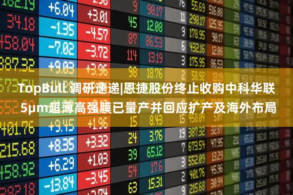 TopBull 调研速递|恩捷股份终止收购中科华联 5μm超薄高强膜已量产并回应扩产及海外布局