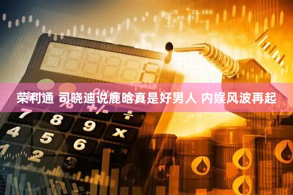 荣利通 司晓迪说鹿晗真是好男人 内娱风波再起