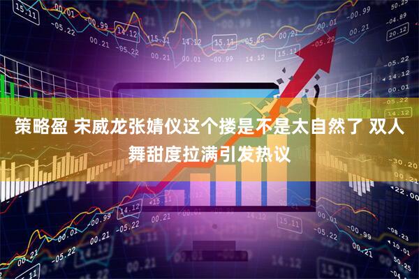 策略盈 宋威龙张婧仪这个搂是不是太自然了 双人舞甜度拉满引发热议