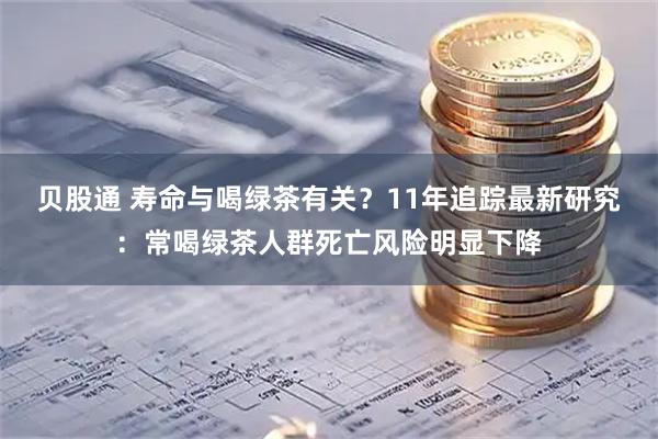 贝股通 寿命与喝绿茶有关？11年追踪最新研究：常喝绿茶人群死亡风险明显下降