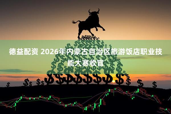 德益配资 2026年内蒙古自治区旅游饭店职业技能大赛收官