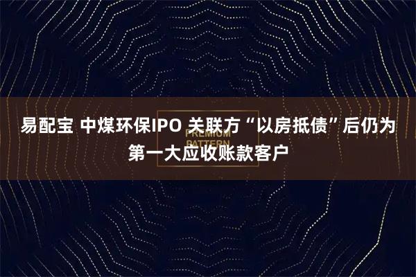易配宝 中煤环保IPO 关联方“以房抵债”后仍为第一大应收账款客户