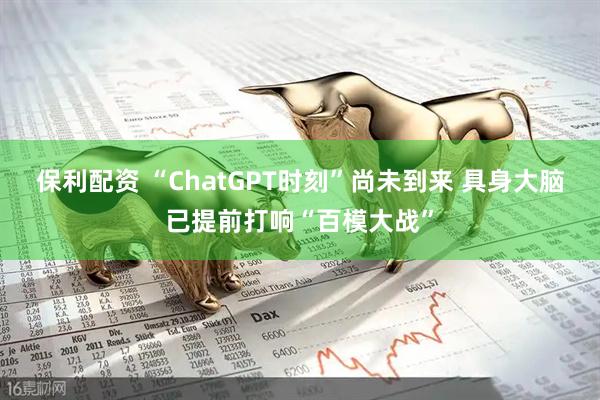 保利配资 “ChatGPT时刻”尚未到来 具身大脑已提前打响“百模大战”